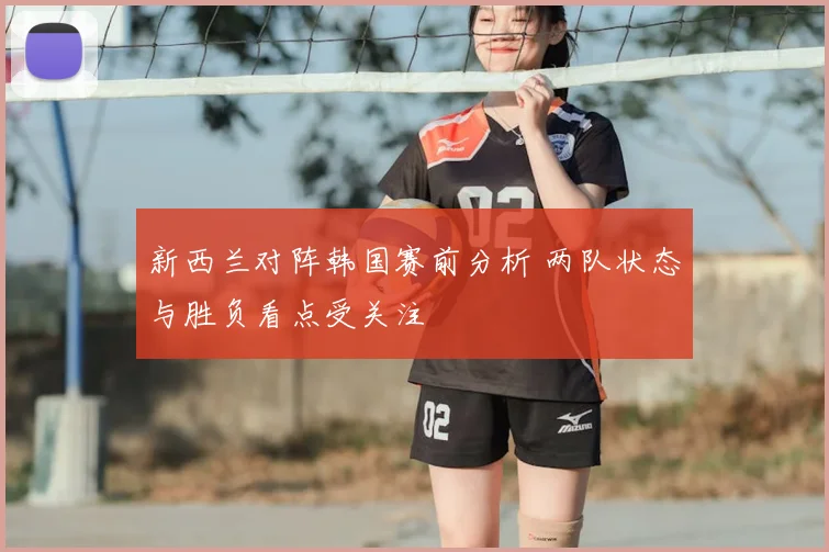 新西兰对阵韩国赛前分析 两队状态与胜负看点受关注